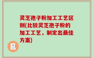 灵芝孢子粉加工工艺区别(比较灵芝孢子粉的加工工艺，制定出最佳方案)