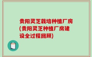 贵阳灵芝栽培种植厂房(贵阳灵芝种植厂房建设全过程回顾)