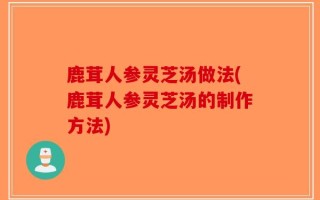 鹿茸人参灵芝汤做法(鹿茸人参灵芝汤的制作方法)