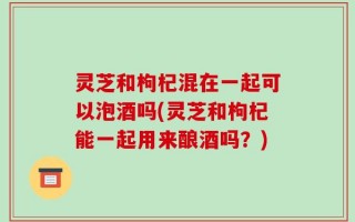 灵芝和枸杞混在一起可以泡酒吗(灵芝和枸杞能一起用来酿酒吗？)