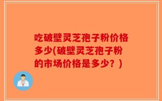 吃破壁灵芝孢子粉价格多少(破壁灵芝孢子粉的市场价格是多少？)