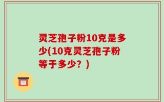 灵芝孢子粉10克是多少(10克灵芝孢子粉等于多少？)