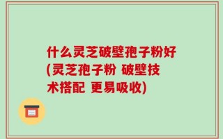 什么灵芝破壁孢子粉好(灵芝孢子粉 破壁技术搭配 更易吸收)