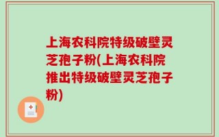 上海农科院特级破壁灵芝孢子粉(上海农科院推出特级破壁灵芝孢子粉)