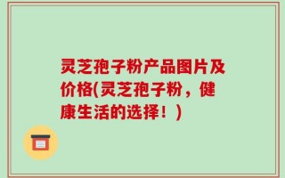 灵芝孢子粉产品图片及价格(灵芝孢子粉，健康生活的选择！)