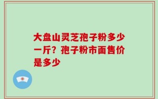大盘山灵芝孢子粉多少一斤？孢子粉市面售价是多少