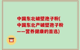 中国东北破壁孢子粉(中国东北产破壁孢子粉——营养健康的首选)