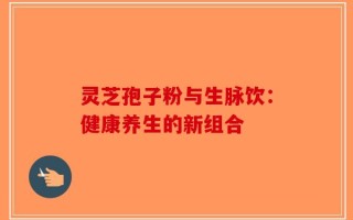 灵芝孢子粉与生脉饮：健康养生的新组合