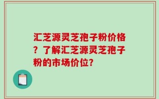 汇芝源灵芝孢子粉价格？了解汇芝源灵芝孢子粉的市场价位？