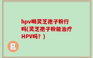 hpv喝灵芝孢子粉行吗(灵芝孢子粉能治疗HPV吗？)