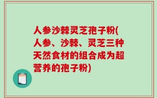 人参沙棘灵芝孢子粉(人参、沙棘、灵芝三种天然食材的组合成为超营养的孢子粉)