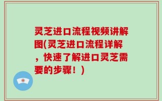 灵芝进口流程视频讲解图(灵芝进口流程详解，快速了解进口灵芝需要的步骤！)