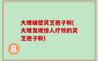 大理破壁灵芝孢子粉(大理发现惊人疗效的灵芝孢子粉)