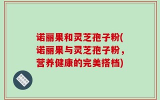 诺丽果和灵芝孢子粉(诺丽果与灵芝孢子粉，营养健康的完美搭档)