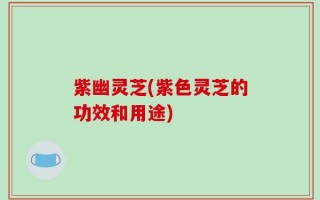 紫幽灵芝(紫色灵芝的功效和用途)