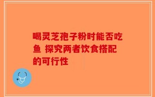 喝灵芝孢子粉时能否吃鱼 探究两者饮食搭配的可行性