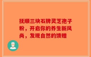 抚顺三块石牌灵芝孢子粉，开启你的养生新风尚，发现自然的馈赠
