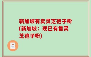 新加坡有卖灵芝孢子粉(新加坡：现已有售灵芝孢子粉)