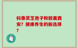 科泰灵芝孢子粉胶囊西安？健康养生的新选择？