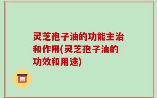 灵芝孢子油的功能主治和作用(灵芝孢子油的功效和用途)