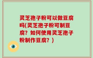 灵芝孢子粉可以做豆腐吗(灵芝孢子粉可制豆腐？如何使用灵芝孢子粉制作豆腐？)