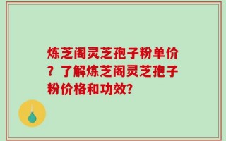 炼芝阁灵芝孢子粉单价？了解炼芝阁灵芝孢子粉价格和功效？