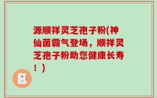 源顺祥灵芝孢子粉(神仙菌霸气登场，顺祥灵芝孢子粉助您健康长寿！)