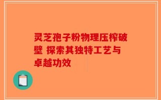 灵芝孢子粉物理压榨破壁 探索其独特工艺与卓越功效