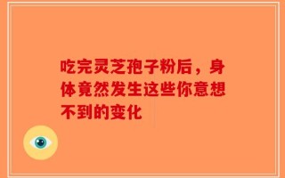 吃完灵芝孢子粉后，身体竟然发生这些你意想不到的变化