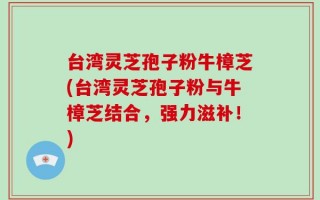 台湾灵芝孢子粉牛樟芝(台湾灵芝孢子粉与牛樟芝结合，强力滋补！)