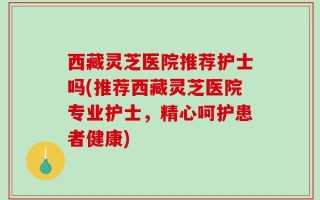 西藏灵芝医院推荐护士吗(推荐西藏灵芝医院专业护士，精心呵护患者健康)