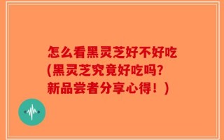 怎么看黑灵芝好不好吃(黑灵芝究竟好吃吗？新品尝者分享心得！)