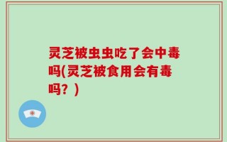 灵芝被虫虫吃了会中毒吗(灵芝被食用会有毒吗？)