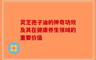 灵芝孢子油的神奇功效及其在健康养生领域的重要价值