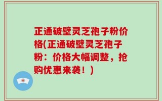 正通破壁灵芝孢子粉价格(正通破壁灵芝孢子粉：价格大幅调整，抢购优惠来袭！)