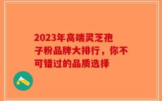 2023年高端灵芝孢子粉品牌大排行，你不可错过的品质选择