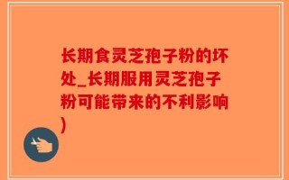 长期食灵芝孢子粉的坏处_长期服用灵芝孢子粉可能带来的不利影响)