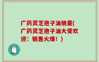 广药灵芝孢子油销量(广药灵芝孢子油大受欢迎：销售火爆！)