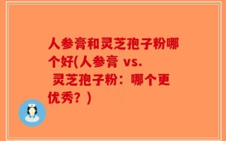 人参膏和灵芝孢子粉哪个好(人参膏 vs. 灵芝孢子粉：哪个更优秀？)