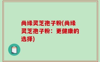 尚缘灵芝孢子粉(尚缘灵芝孢子粉：更健康的选择)