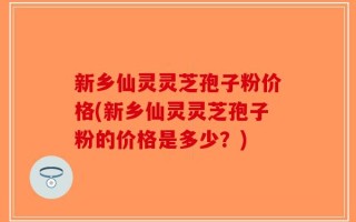 新乡仙灵灵芝孢子粉价格(新乡仙灵灵芝孢子粉的价格是多少？)