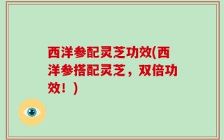 西洋参配灵芝功效(西洋参搭配灵芝，双倍功效！)