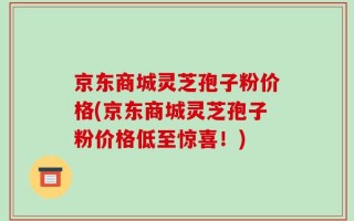 京东商城灵芝孢子粉价格(京东商城灵芝孢子粉价格低至惊喜！)