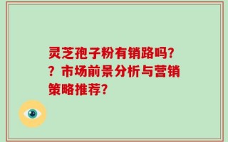 灵芝孢子粉有销路吗？？市场前景分析与营销策略推荐？