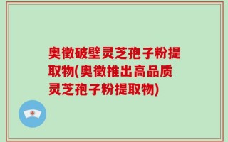 奥徵破壁灵芝孢子粉提取物(奥徵推出高品质灵芝孢子粉提取物)