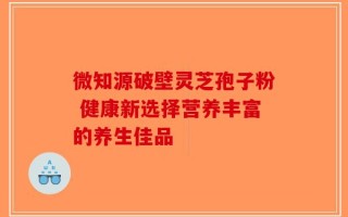微知源破壁灵芝孢子粉 健康新选择营养丰富的养生佳品