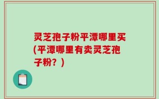 灵芝孢子粉平潭哪里买(平潭哪里有卖灵芝孢子粉？)