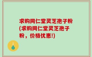 求购同仁堂灵芝孢子粉(求购同仁堂灵芝孢子粉，价格优惠!)
