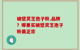 破壁灵芝孢子粉.品牌？哪里买破壁灵芝孢子粉最正宗