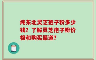 纯东北灵芝孢子粉多少钱？了解灵芝孢子粉价格和购买渠道？